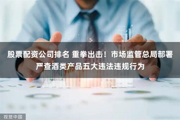 股票配资公司排名 重拳出击!市场监管总局部署严查酒类产品五大违法违规行为