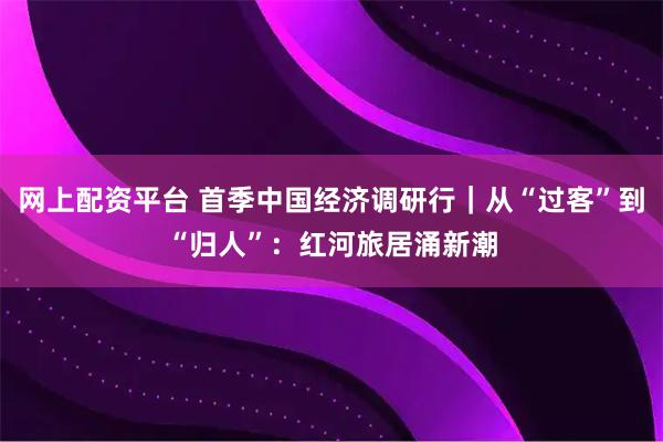 网上配资平台 首季中国经济调研行｜从“过客”到“归人”：红河旅居涌新潮