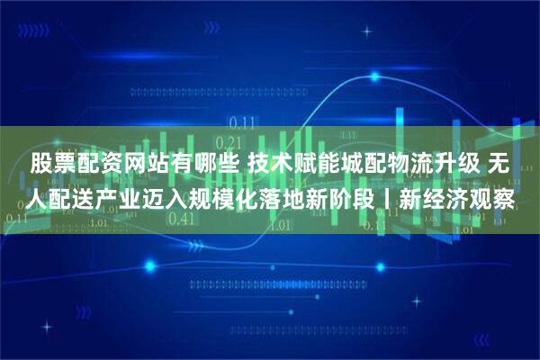 股票配资网站有哪些 技术赋能城配物流升级 无人配送产业迈入规模化落地新阶段丨新经济观察