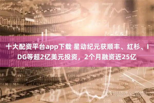 十大配资平台app下载 星动纪元获顺丰、红杉、IDG等超2亿美元投资，2个月融资近25亿