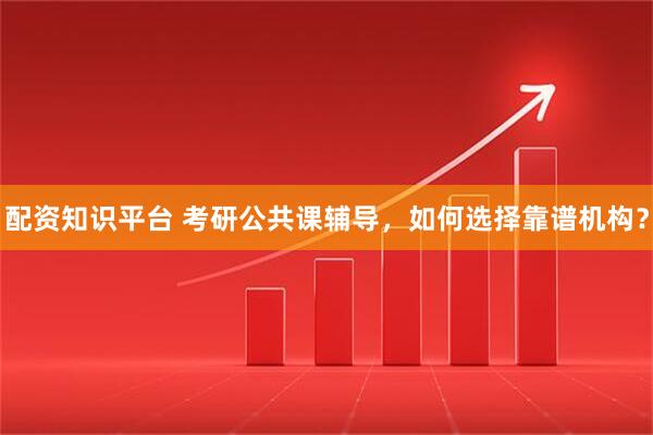 配资知识平台 考研公共课辅导，如何选择靠谱机构？