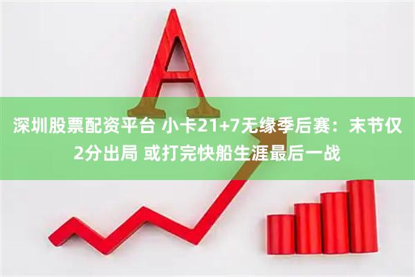 深圳股票配资平台 小卡21+7无缘季后赛：末节仅2分出局 或打完快船生涯最后一战