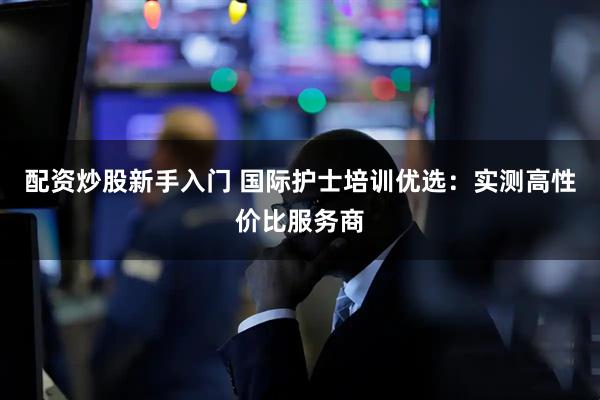 配资炒股新手入门 国际护士培训优选：实测高性价比服务商