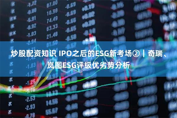 炒股配资知识 IPO之后的ESG新考场②｜奇瑞、岚图ESG评级优劣势分析