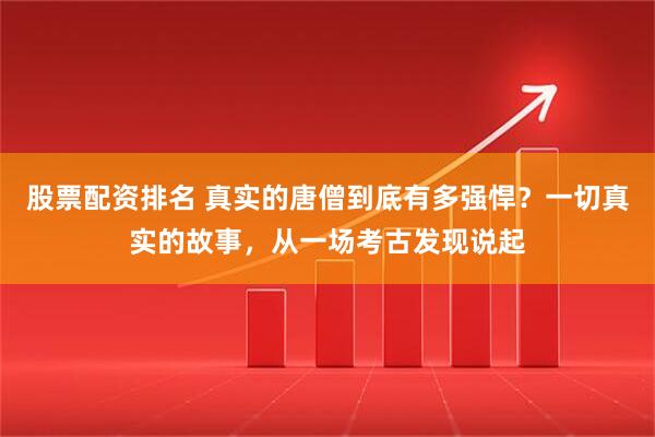 股票配资排名 真实的唐僧到底有多强悍？一切真实的故事，从一场考古发现说起