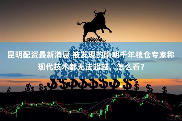 昆明配资最新消息 被发现的隋朝千年粮仓专家称现代技术都无法超越，怎么看？