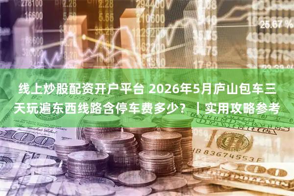 线上炒股配资开户平台 2026年5月庐山包车三天玩遍东西线路含停车费多少？｜实用攻略参考