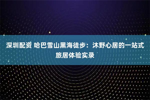 深圳配资 哈巴雪山黑海徒步：沐野心居的一站式旅居体验实录