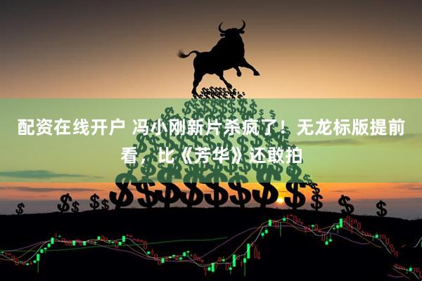 配资在线开户 冯小刚新片杀疯了！无龙标版提前看，比《芳华》还敢拍