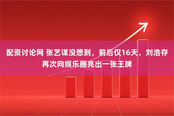 配资讨论网 张艺谋没想到，前后仅16天，刘浩存再次向娱乐圈亮出一张王牌