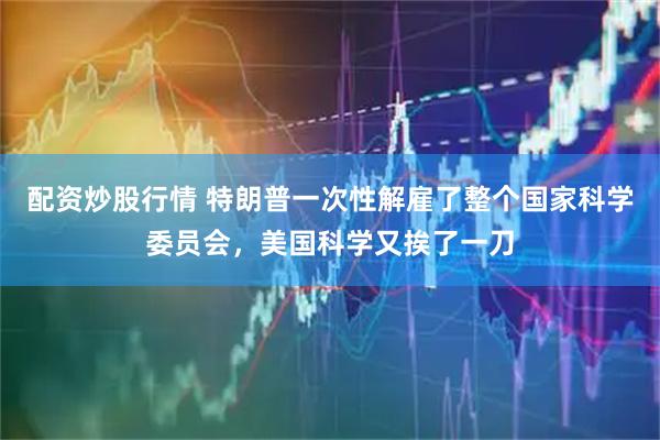 配资炒股行情 特朗普一次性解雇了整个国家科学委员会，美国科学又挨了一刀