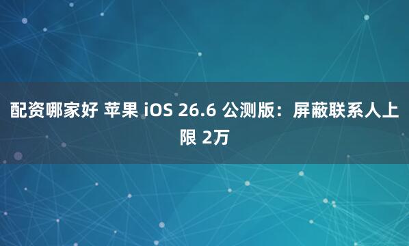 配资哪家好 苹果 iOS 26.6 公测版:屏蔽联系人上限 2万