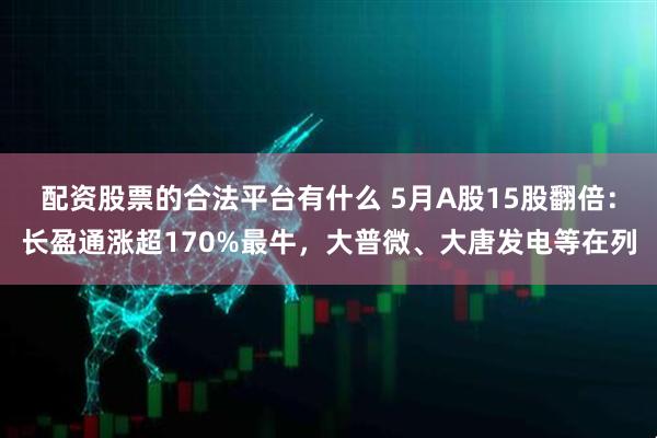 配资股票的合法平台有什么 5月A股15股翻倍：长盈通涨超170%最牛，大普微、大唐发电等在列