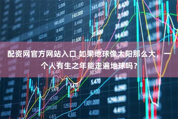 配资网官方网站入口 如果地球像太阳那么大，一个人有生之年能走遍地球吗？
