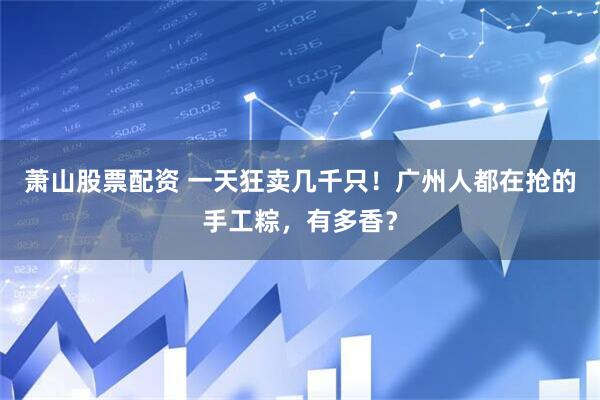 萧山股票配资 一天狂卖几千只！广州人都在抢的手工粽，有多香？