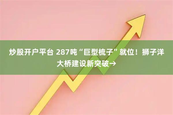 炒股开户平台 287吨“巨型梳子”就位！狮子洋大桥建设新突破→