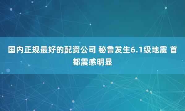 国内正规最好的配资公司 秘鲁发生6.1级地震 首都震感明显