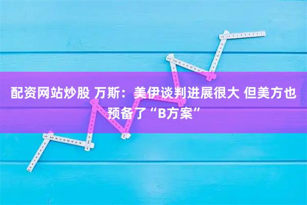 配资网站炒股 万斯：美伊谈判进展很大 但美方也预备了“B方案”