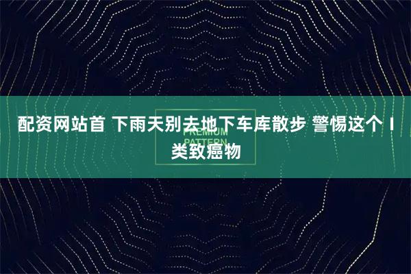 配资网站首 下雨天别去地下车库散步 警惕这个Ⅰ类致癌物