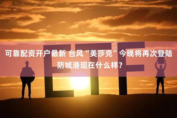 可靠配资开户最新 台风“美莎克”今晚将再次登陆 防城港现在什么样？