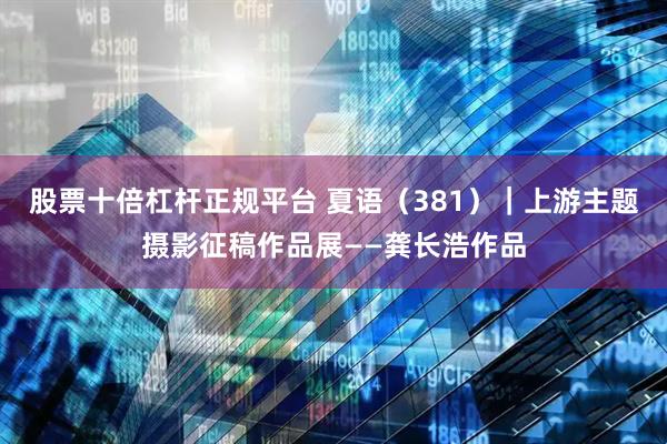 股票十倍杠杆正规平台 夏语（381）｜上游主题摄影征稿作品展——龚长浩作品