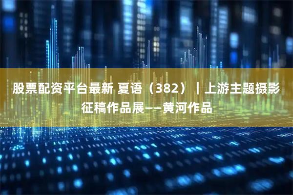 股票配资平台最新 夏语（382）｜上游主题摄影征稿作品展——黄河作品