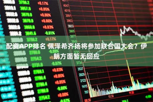 配资APP排名 佩泽希齐扬将参加联合国大会？伊朗方面暂无回应