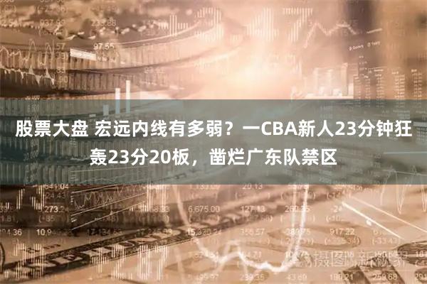股票大盘 宏远内线有多弱？一CBA新人23分钟狂轰23分20板，凿烂广东队禁区