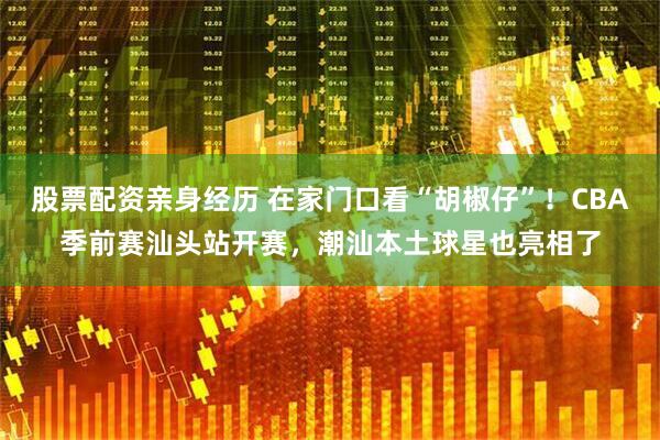 股票配资亲身经历 在家门口看“胡椒仔”！CBA季前赛汕头站开赛，潮汕本土球星也亮相了